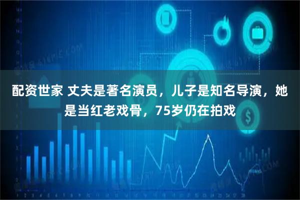 配资世家 丈夫是著名演员，儿子是知名导演，她是当红老戏骨，75岁仍在拍戏