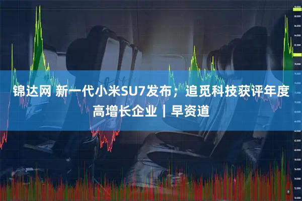 锦达网 新一代小米SU7发布；追觅科技获评年度高增长企业｜早资道