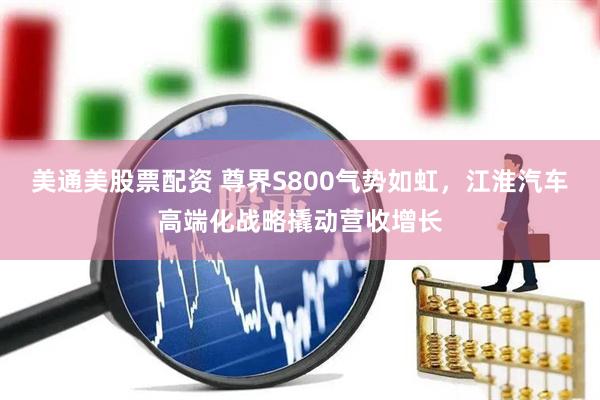 美通美股票配资 尊界S800气势如虹，江淮汽车高端化战略撬动营收增长