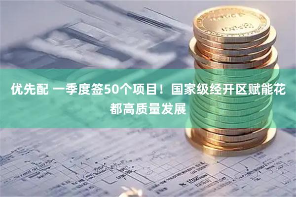 优先配 一季度签50个项目！国家级经开区赋能花都高质量发展