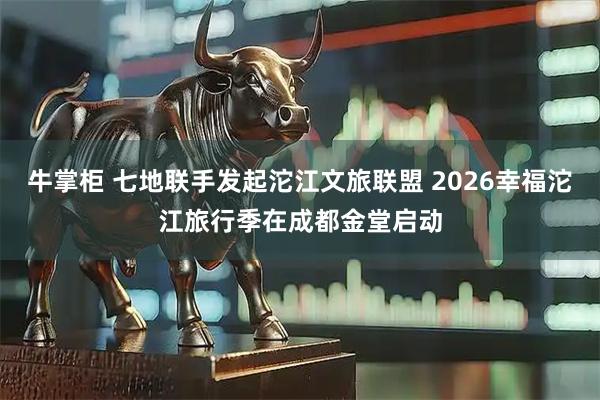 牛掌柜 七地联手发起沱江文旅联盟 2026幸福沱江旅行季在成都金堂启动