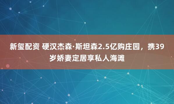新玺配资 硬汉杰森·斯坦森2.5亿购庄园，携39岁娇妻定居享私人海滩