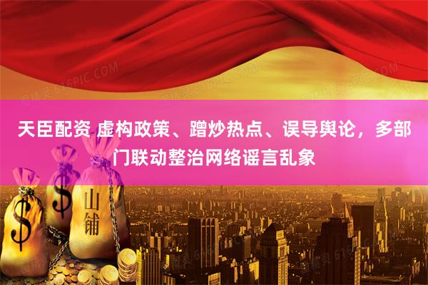 天臣配资 虚构政策、蹭炒热点、误导舆论，多部门联动整治网络谣言乱象