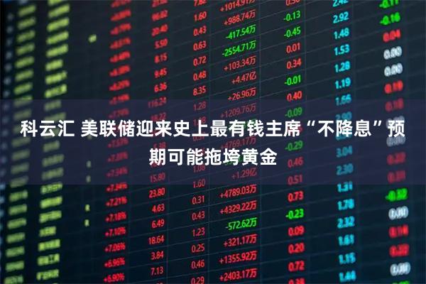 科云汇 美联储迎来史上最有钱主席“不降息”预期可能拖垮黄金