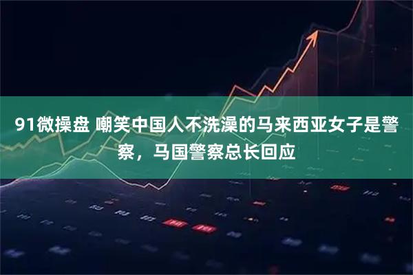 91微操盘 嘲笑中国人不洗澡的马来西亚女子是警察，马国警察总长回应