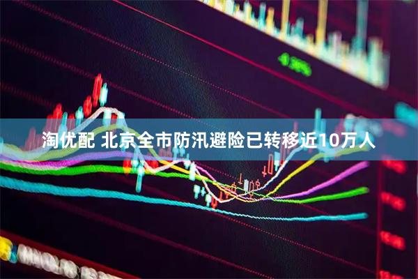 淘优配 北京全市防汛避险已转移近10万人