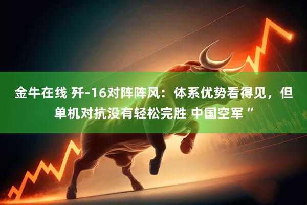 金牛在线 歼‑16对阵阵风：体系优势看得见，但单机对抗没有轻松完胜 中国空军“