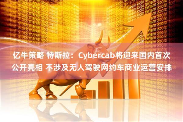 亿牛策略 特斯拉：Cybercab将迎来国内首次公开亮相 不涉及无人驾驶网约车商业运营安排
